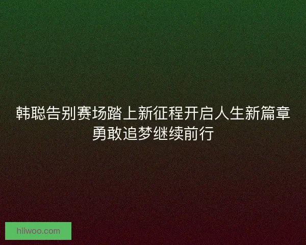 韩聪告别赛场踏上新征程开启人生新篇章勇敢追梦继续前行