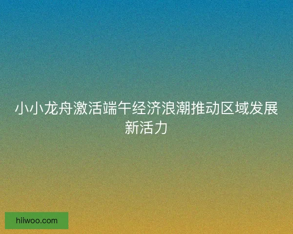 小小龙舟激活端午经济浪潮推动区域发展新活力