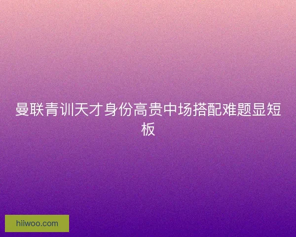 曼联青训天才身份高贵中场搭配难题显短板 曼联青训天才身份高贵中场搭配难题显短板