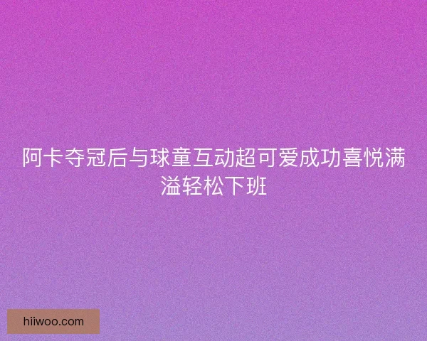 阿卡夺冠后与球童互动超可爱成功喜悦满溢轻松下班 阿卡夺冠后与球童互动超可爱成功喜悦满溢轻松下班