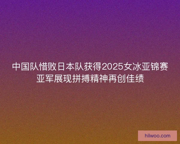 中国队惜败日本队获得2025女冰亚锦赛亚军展现拼搏精神再创佳绩