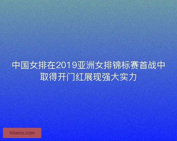 中国女排在2019亚洲女排锦标赛首战中取得开门红展现强大实力