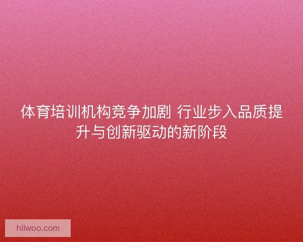 体育培训机构竞争加剧 行业步入品质提升与创新驱动的新阶段 体育培训机构竞争加剧 行业步入品质提升与创新驱动的新阶段