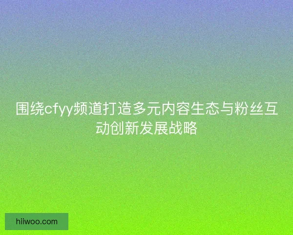 围绕cfyy频道打造多元内容生态与粉丝互动创新发展战略