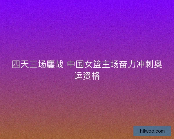 四天三场鏖战 中国女篮主场奋力冲刺奥运资格 四天三场鏖战 中国女篮主场奋力冲刺奥运资格